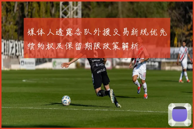 媒体人透露各队外援交易新规优先续约权及保留期限政策解析