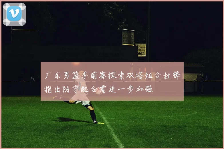 广东男篮季前赛探索双塔组合杜锋指出防守配合需进一步加强