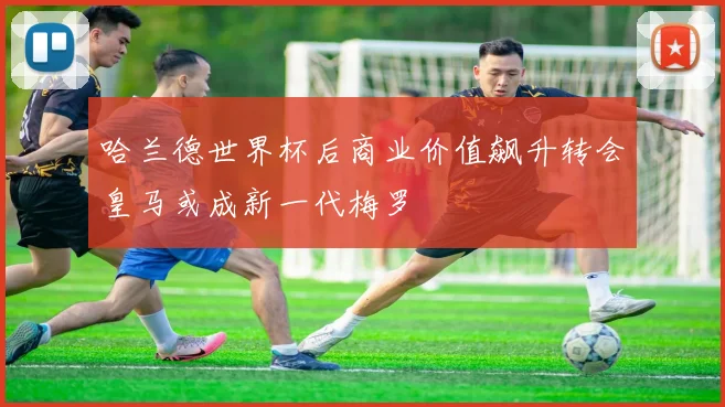 哈兰德世界杯后商业价值飙升转会皇马或成新一代梅罗