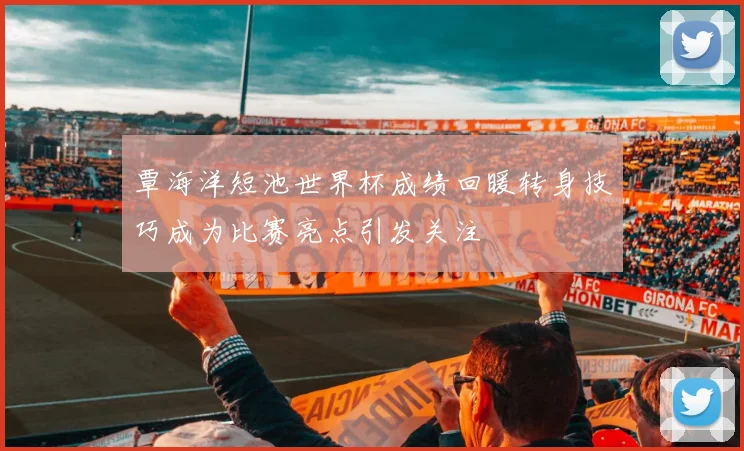 覃海洋短池世界杯成绩回暖转身技巧成为比赛亮点引发关注