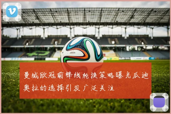 曼城欧冠前锋线轮换策略曝光瓜迪奥拉的选择引发广泛关注