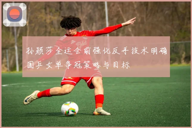 孙颖莎全运会前强化反手技术明确国乒女单争冠策略与目标